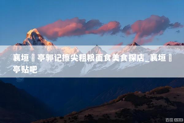 襄垣虒亭郭记擦尖粗粮面食美食探店_襄垣虒亭贴吧