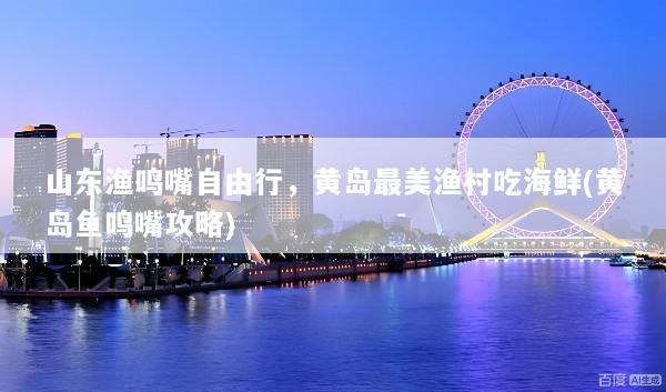 山东渔鸣嘴自由行，黄岛最美渔村吃海鲜(黄岛鱼鸣嘴攻略)