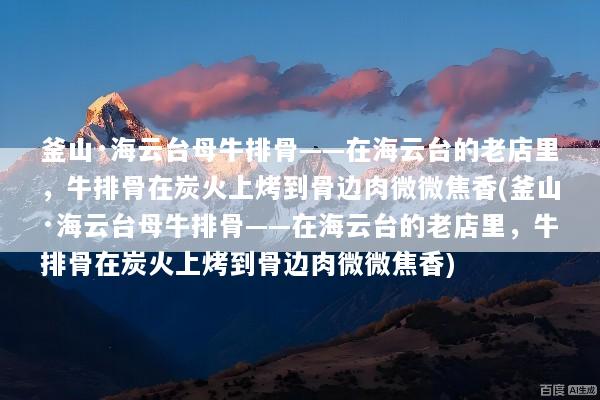 釜山·海云台母牛排骨——在海云台的老店里，牛排骨在炭火上烤到骨边肉微微焦香(釜山·海云台母牛排骨——在海云台的老店里，牛排骨在炭火上烤到骨边肉微微焦香)
