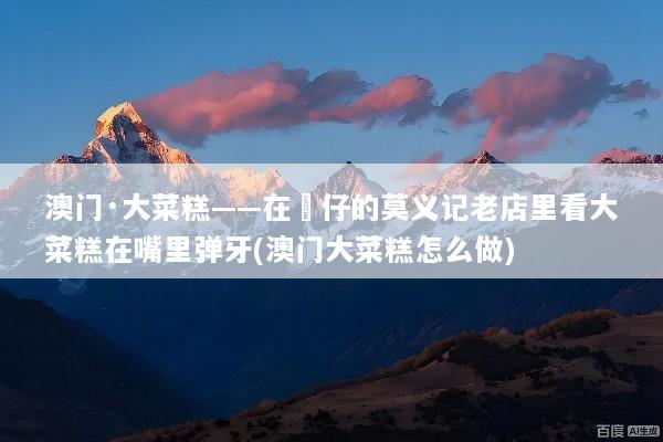 澳门·大菜糕——在氹仔的莫义记老店里看大菜糕在嘴里弹牙(澳门大菜糕怎么做)