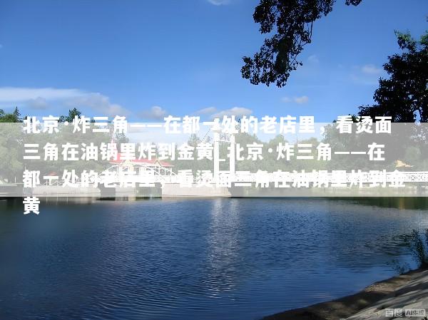 北京·炸三角——在都一处的老店里，看烫面三角在油锅里炸到金黄_北京·炸三角——在都一处的老店里，看烫面三角在油锅里炸到金黄