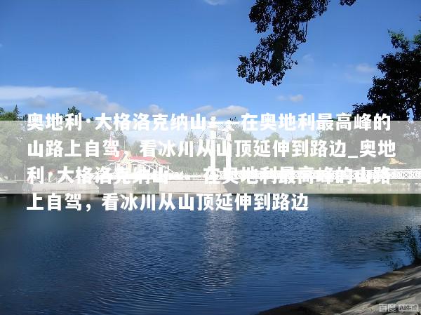 奥地利·大格洛克纳山——在奥地利最高峰的山路上自驾，看冰川从山顶延伸到路边_奥地利·大格洛克纳山——在奥地利最高峰的山路上自驾，看冰川从山顶延伸到路边