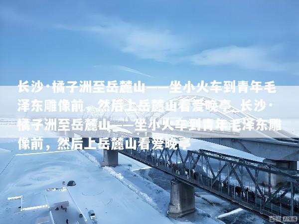 长沙·橘子洲至岳麓山——坐小火车到青年毛泽东雕像前，然后上岳麓山看爱晚亭_长沙·橘子洲至岳麓山——坐小火车到青年毛泽东雕像前，然后上岳麓山看爱晚亭