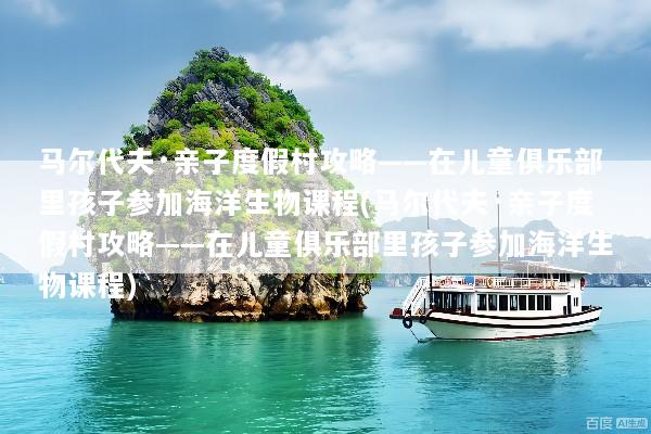 马尔代夫·亲子度假村攻略——在儿童俱乐部里孩子参加海洋生物课程(马尔代夫·亲子度假村攻略——在儿童俱乐部里孩子参加海洋生物课程)