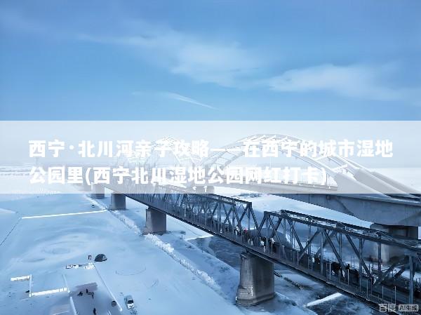 西宁·北川河亲子攻略——在西宁的城市湿地公园里(西宁北川湿地公园网红打卡)