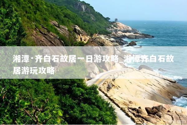 湘潭·齐白石故居一日游攻略_湘潭齐白石故居游玩攻略