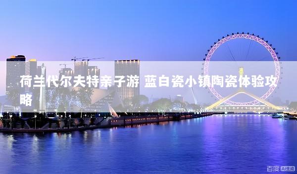 荷兰代尔夫特亲子游 蓝白瓷小镇陶瓷体验攻略