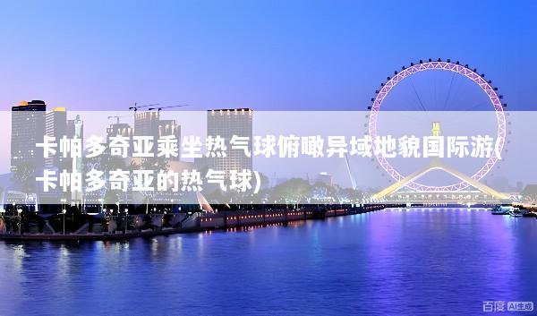 卡帕多奇亚乘坐热气球俯瞰异域地貌国际游(卡帕多奇亚的热气球)