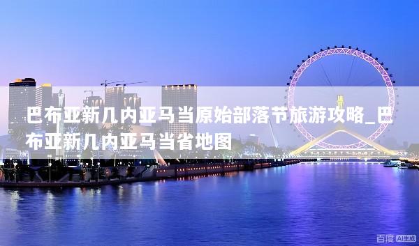 巴布亚新几内亚马当原始部落节旅游攻略_巴布亚新几内亚马当省地图